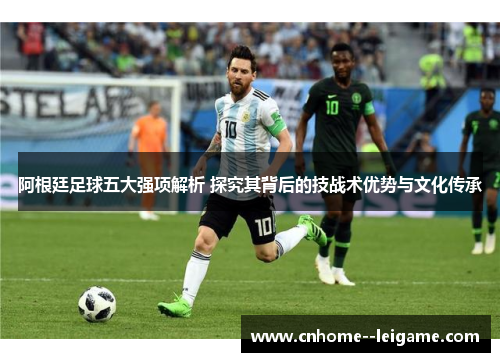 阿根廷足球五大强项解析 探究其背后的技战术优势与文化传承