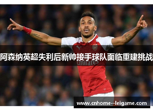 阿森纳英超失利后新帅接手球队面临重建挑战
