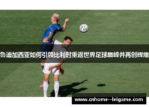 鲁迪加西亚如何引领比利时重返世界足球巅峰并再创辉煌