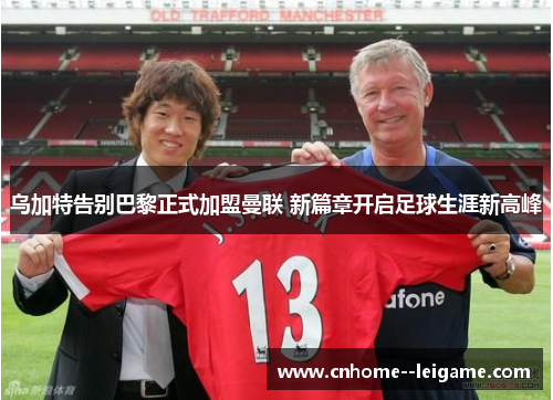 乌加特告别巴黎正式加盟曼联 新篇章开启足球生涯新高峰