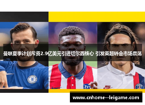 曼联夏季计划斥资2.9亿美元引进切尔西核心 引发英超转会市场震荡