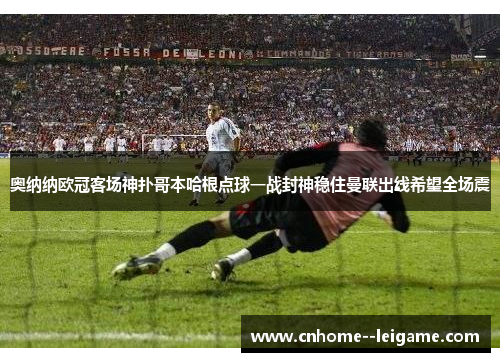 奥纳纳欧冠客场神扑哥本哈根点球一战封神稳住曼联出线希望全场震