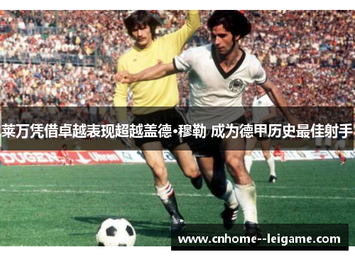 莱万凭借卓越表现超越盖德·穆勒 成为德甲历史最佳射手 莱万凭借卓越表现超越盖德·穆勒 成为德甲历史最佳射手