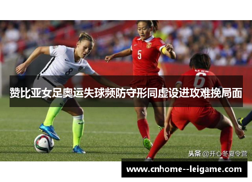 赞比亚女足奥运失球频防守形同虚设进攻难挽局面 赞比亚女足奥运失球频防守形同虚设进攻难挽局面